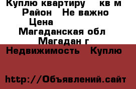 Куплю квартиру 50 кв.м. › Район ­ Не важно › Цена ­ 2 000 000 - Магаданская обл., Магадан г. Недвижимость » Куплю   